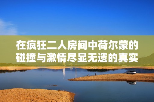 在疯狂二人房间中荷尔蒙的碰撞与激情尽显无遗的真实写照