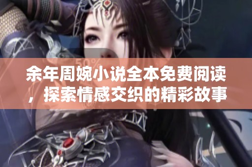 余年周婉小说全本免费阅读，探索情感交织的精彩故事与人物命运