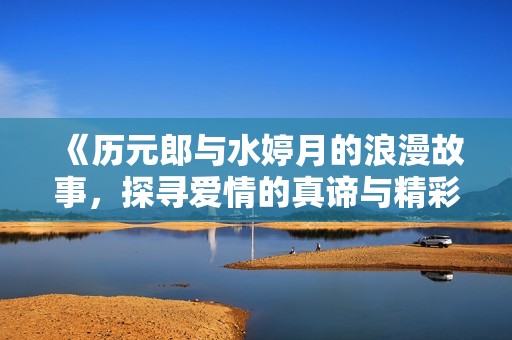 《历元郎与水婷月的浪漫故事，探寻爱情的真谛与精彩》
