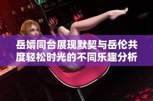 岳婿同台展现默契与岳伦共度轻松时光的不同乐趣分析