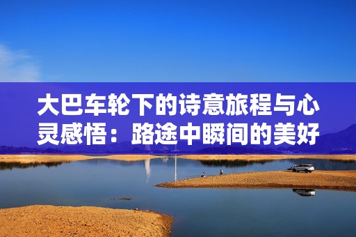 大巴车轮下的诗意旅程与心灵感悟：路途中瞬间的美好与思考