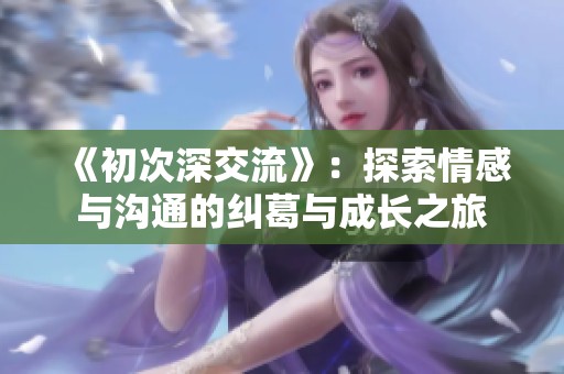 《初次深交流》：探索情感与沟通的纠葛与成长之旅