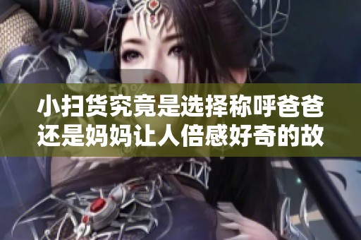 小扫货究竟是选择称呼爸爸还是妈妈让人倍感好奇的故事