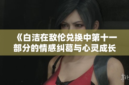 《白洁在敌伦兑换中第十一部分的情感纠葛与心灵成长》