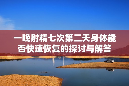 一晚射精七次第二天身体能否快速恢复的探讨与解答
