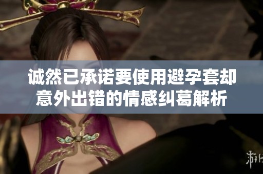 诚然已承诺要使用避孕套却意外出错的情感纠葛解析