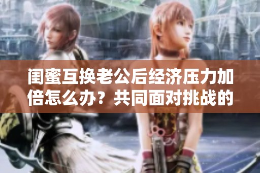 闺蜜互换老公后经济压力加倍怎么办？共同面对挑战的智慧分享