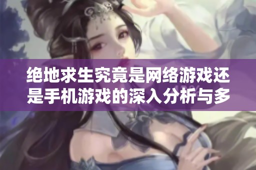绝地求生究竟是网络游戏还是手机游戏的深入分析与多维视角探讨