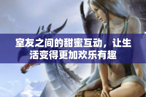 室友之间的甜蜜互动，让生活变得更加欢乐有趣