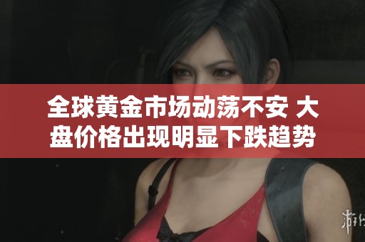 全球黄金市场动荡不安 大盘价格出现明显下跌趋势