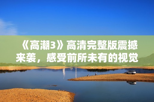 《高潮3》高清完整版震撼来袭，感受前所未有的视觉与情感体验