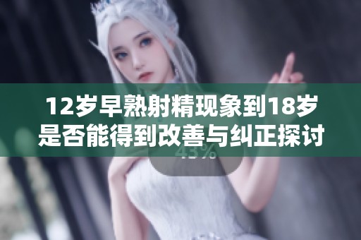 12岁早熟射精现象到18岁是否能得到改善与纠正探讨