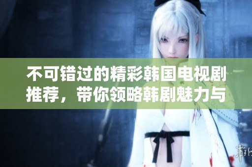 不可错过的精彩韩国电视剧推荐，带你领略韩剧魅力与感动