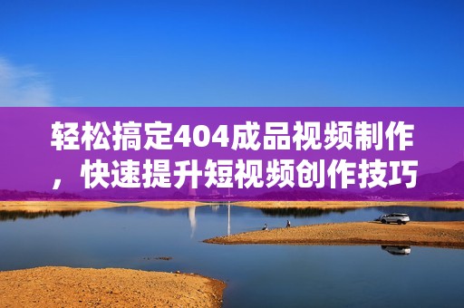 轻松搞定404成品视频制作，快速提升短视频创作技巧方法分享