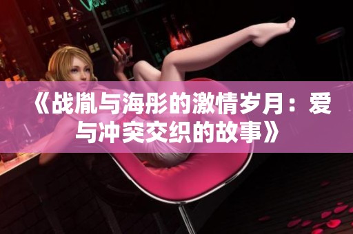 《战胤与海彤的激情岁月：爱与冲突交织的故事》