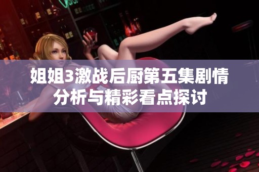 姐姐3激战后厨第五集剧情分析与精彩看点探讨