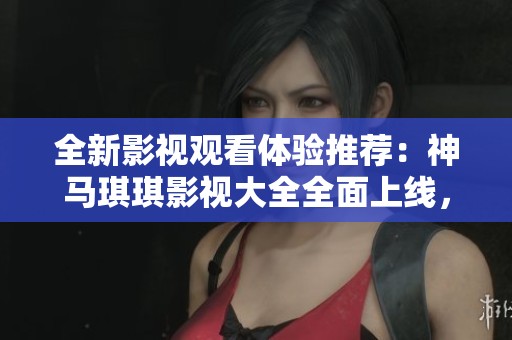 全新影视观看体验推荐：神马琪琪影视大全全面上线，快来探索！