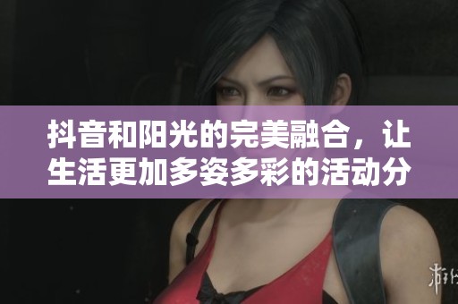 抖音和阳光的完美融合，让生活更加多姿多彩的活动分享平台