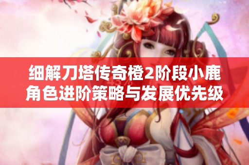 细解刀塔传奇橙2阶段小鹿角色进阶策略与发展优先级