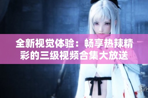 全新视觉体验：畅享热辣精彩的三级视频合集大放送