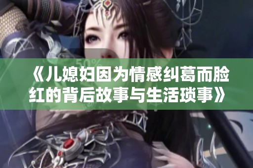 《儿媳妇因为情感纠葛而脸红的背后故事与生活琐事》