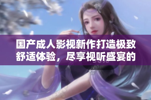 国产成人影视新作打造极致舒适体验，尽享视听盛宴的全新感受