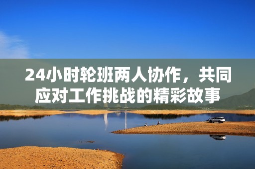 24小时轮班两人协作，共同应对工作挑战的精彩故事