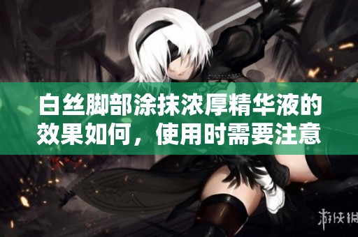白丝脚部涂抹浓厚精华液的效果如何，使用时需要注意哪些事项呢