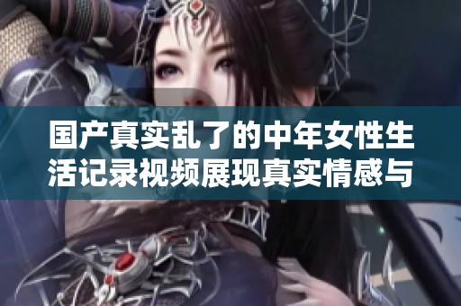 国产真实乱了的中年女性生活记录视频展现真实情感与故事