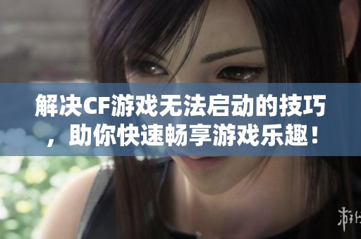 解决CF游戏无法启动的技巧，助你快速畅享游戏乐趣！