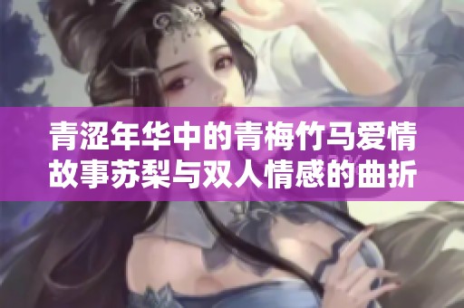 青涩年华中的青梅竹马爱情故事苏梨与双人情感的曲折旅程