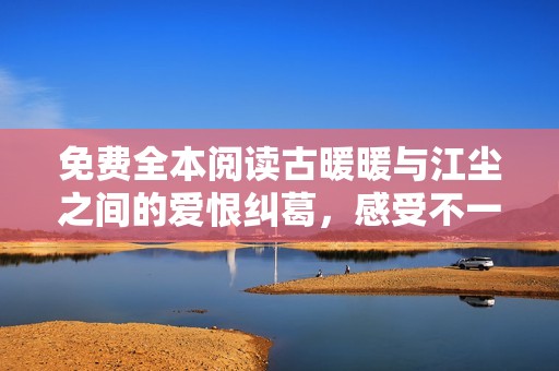 免费全本阅读古暖暖与江尘之间的爱恨纠葛，感受不一样的古风浪漫
