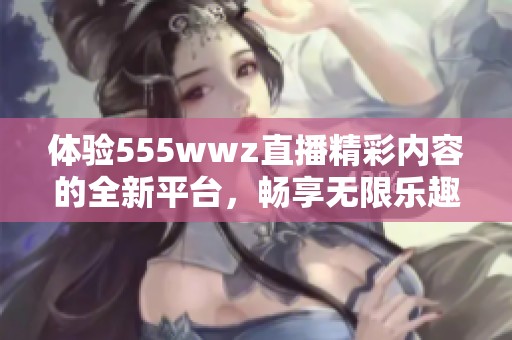 体验555wwz直播精彩内容的全新平台，畅享无限乐趣与互动