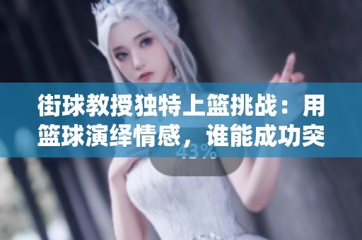 街球教授独特上篮挑战：用篮球演绎情感，谁能成功突破极限动作？