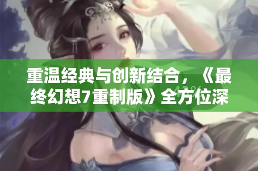 重温经典与创新结合，《最终幻想7重制版》全方位深入解析