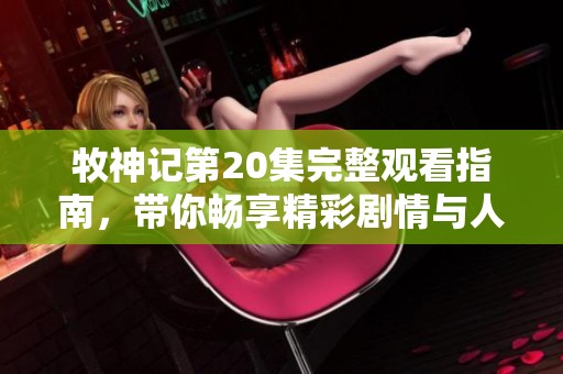 牧神记第20集完整观看指南，带你畅享精彩剧情与人物故事