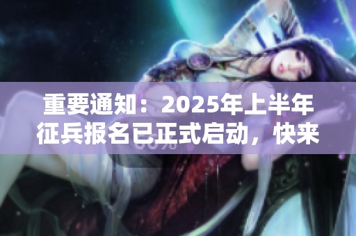 重要通知：2025年上半年征兵报名已正式启动，快来查看详细攻略！