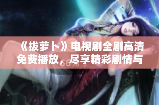 《拔萝卜》电视剧全剧高清免费播放，尽享精彩剧情与人物发展