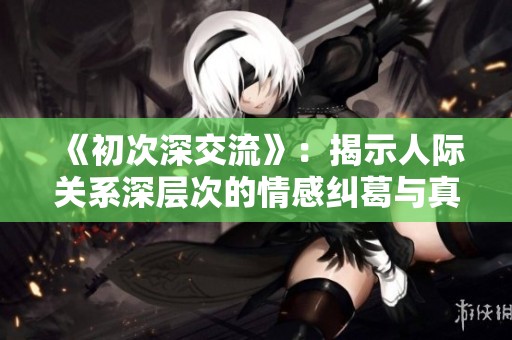 《初次深交流》：揭示人际关系深层次的情感纠葛与真相探索之旅