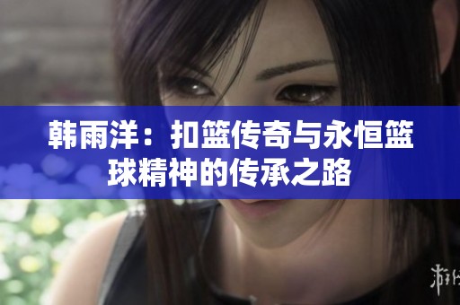韩雨洋：扣篮传奇与永恒篮球精神的传承之路