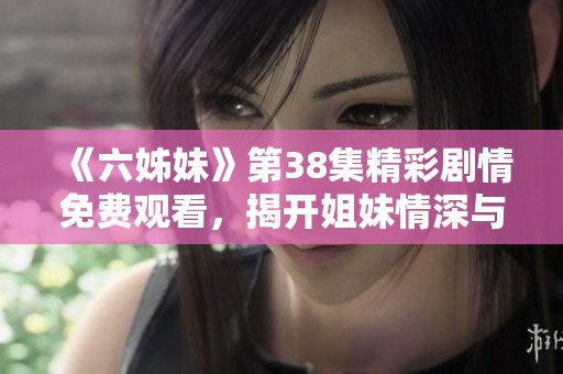 《六姊妹》第38集精彩剧情免费观看，揭开姐妹情深与家庭纷争的背后故事