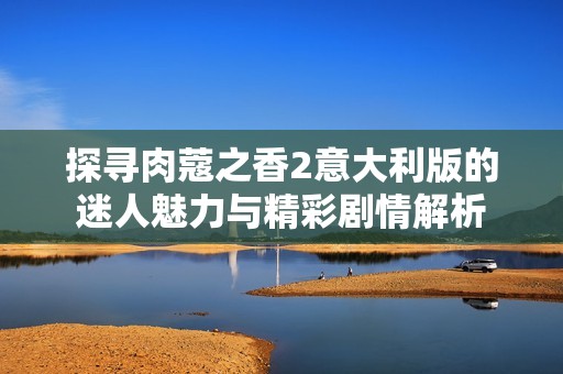 探寻肉蔻之香2意大利版的迷人魅力与精彩剧情解析