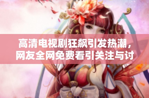 高清电视剧狂飙引发热潮，网友全网免费看引关注与讨论