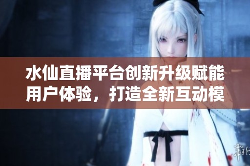 水仙直播平台创新升级赋能用户体验，打造全新互动模式
