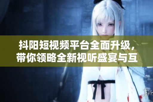 抖阳短视频平台全面升级，带你领略全新视听盛宴与互动体验
