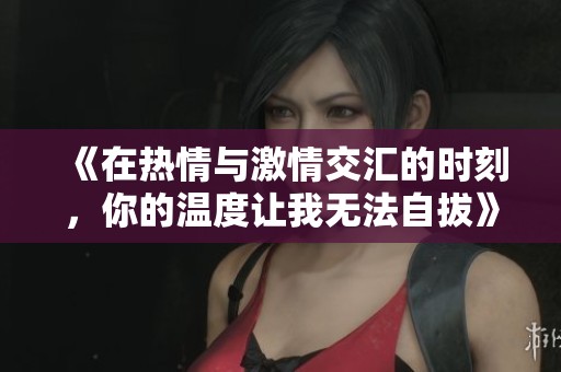 《在热情与激情交汇的时刻，你的温度让我无法自拔》