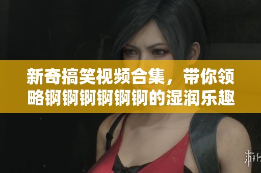 新奇搞笑视频合集，带你领略锕锕锕锕锕锕的湿润乐趣！
