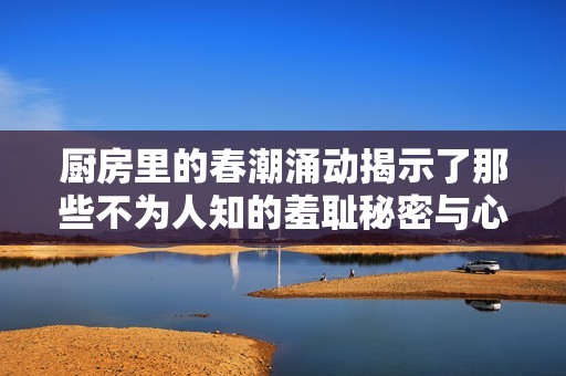 厨房里的春潮涌动揭示了那些不为人知的羞耻秘密与心灵挣扎