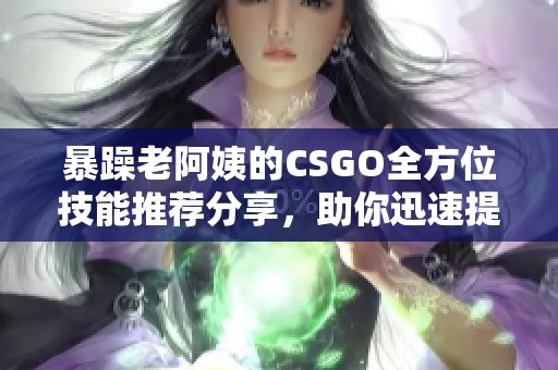 暴躁老阿姨的CSGO全方位技能推荐分享，助你迅速提升游戏水平