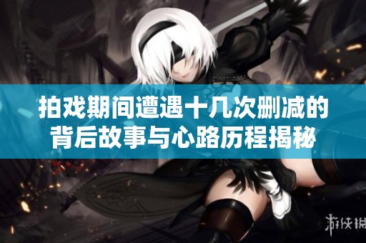 拍戏期间遭遇十几次删减的背后故事与心路历程揭秘